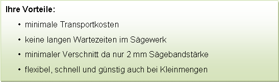 Textfeld: Ihre Vorteile:  minimale Transportkosten  keine langen Wartezeiten im Sgewerk  minimaler Verschnitt da nur 2 mm Sgebandstrke  flexibel, schnell und gnstig auch bei Kleinmengen
