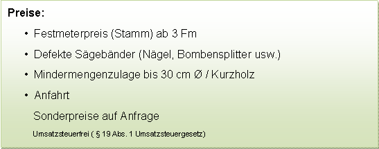 Textfeld: Preise:  Festmeterpreis (Stamm) ab 3 Fm  Defekte Sgebnder (Ngel, Bombensplitter usw.)  Mindermengenzulage bis 30 cm  / Kurzholz  AnfahrtSonderpreise auf Anfrage Umsatzsteuerfrei (  19 Abs. 1 Umsatzsteuergesetz) 